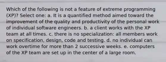 Which of the following is not a feature of extreme programming (XP)? Select one: a. It is a quantified method aimed toward the improvement of the quality and productivity of the personal work of individual software engineers. b. a client works with the XP team at all times. c. there is no specialization: all members work on specification, design, code and testing. d. no individual can work overtime for more than 2 successive weeks. e. computers of the XP team are set up in the center of a large room.