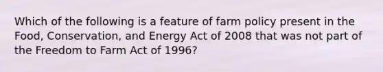 Which of the following is a feature of farm policy present in the Food, Conservation, and Energy Act of 2008 that was not part of the Freedom to Farm Act of 1996?