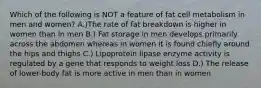 Which of the following is NOT a feature of fat cell metabolism in men and women? A.)The rate of fat breakdown is higher in women than in men B.) Fat storage in men develops primarily across the abdomen whereas in women it is found chiefly around the hips and thighs C.) Lipoprotein lipase enzyme activity is regulated by a gene that responds to weight loss D.) The release of lower-body fat is more active in men than in women