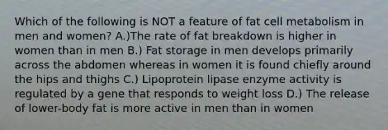 Which of the following is NOT a feature of fat cell metabolism in men and women? A.)The rate of fat breakdown is higher in women than in men B.) Fat storage in men develops primarily across the abdomen whereas in women it is found chiefly around the hips and thighs C.) Lipoprotein lipase enzyme activity is regulated by a gene that responds to weight loss D.) The release of lower-body fat is more active in men than in women