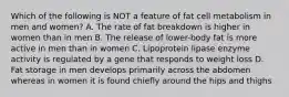 Which of the following is NOT a feature of fat cell metabolism in men and women? A. The rate of fat breakdown is higher in women than in men B. The release of lower-body fat is more active in men than in women C. Lipoprotein lipase enzyme activity is regulated by a gene that responds to weight loss D. Fat storage in men develops primarily across the abdomen whereas in women it is found chiefly around the hips and thighs