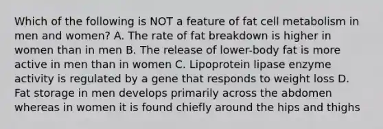 Which of the following is NOT a feature of fat cell metabolism in men and women? A. The rate of fat breakdown is higher in women than in men B. The release of lower-body fat is more active in men than in women C. Lipoprotein lipase enzyme activity is regulated by a gene that responds to weight loss D. Fat storage in men develops primarily across the abdomen whereas in women it is found chiefly around the hips and thighs