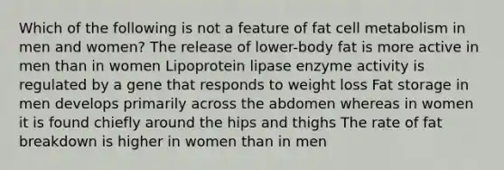 Which of the following is not a feature of fat cell metabolism in men and women? The release of lower-body fat is more active in men than in women Lipoprotein lipase enzyme activity is regulated by a gene that responds to weight loss Fat storage in men develops primarily across the abdomen whereas in women it is found chiefly around the hips and thighs The rate of fat breakdown is higher in women than in men