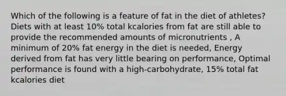 Which of the following is a feature of fat in the diet of athletes? Diets with at least 10% total kcalories from fat are still able to provide the recommended amounts of micronutrients , A minimum of 20% fat energy in the diet is needed, Energy derived from fat has very little bearing on performance, Optimal performance is found with a high-carbohydrate, 15% total fat kcalories diet