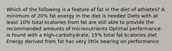 Which of the following is a feature of fat in the diet of athletes? A minimum of 20% fat energy in the diet is needed Diets with at least 10% total kcalories from fat are still able to provide the recommended amounts of micronutrients Optimal performance is found with a high-carbohydrate, 15% total fat kcalories diet Energy derived from fat has very little bearing on performance