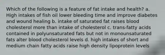 Which of the following is a feature of fat intake and health? a. High intakes of fish oil lower bleeding time and improve diabetes and wound healing b. intake of saturated fat raises blood cholesterol more than intake of cholesterol c. trans-fatty acids contained in polyunsaturated fats but not in monounsaturated fats alter blood cholesterol levels d. high intakes of short and medium chain fatty acids raise high density lipoprotein levels