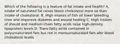 Which of the following is a feature of fat intake and health? A. Intake of saturated fat raises blood cholesterol more so than intake of cholesterol. B. High intakes of fish oil lower bleeding time and imporove diabetes and wound healing C. High intakes of should and medium-chain fatty acids raise high-density lipoprotein levels D. Trans-fatty acids contained in polyunsaturated fats but not in monounsaturated fats afer blood cholesterol levels