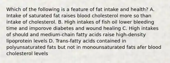 Which of the following is a feature of fat intake and health? A. Intake of saturated fat raises blood cholesterol more so than intake of cholesterol. B. High intakes of fish oil lower bleeding time and imporove diabetes and wound healing C. High intakes of should and medium-chain fatty acids raise high-density lipoprotein levels D. Trans-fatty acids contained in polyunsaturated fats but not in monounsaturated fats afer blood cholesterol levels