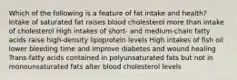 Which of the following is a feature of fat intake and health? Intake of saturated fat raises blood cholesterol more than intake of cholesterol High intakes of short- and medium-chain fatty acids raise high-density lipoprotein levels High intakes of fish oil lower bleeding time and improve diabetes and wound healing Trans-fatty acids contained in polyunsaturated fats but not in monounsaturated fats alter blood cholesterol levels