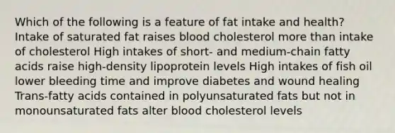 Which of the following is a feature of fat intake and health? Intake of saturated fat raises blood cholesterol <a href='https://www.questionai.com/knowledge/keWHlEPx42-more-than' class='anchor-knowledge'>more than</a> intake of cholesterol High intakes of short- and medium-chain fatty acids raise high-density lipoprotein levels High intakes of fish oil lower bleeding time and improve diabetes and wound healing Trans-fatty acids contained in polyunsaturated fats but not in monounsaturated fats alter blood cholesterol levels