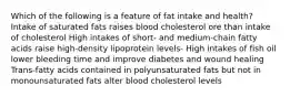 Which of the following is a feature of fat intake and health? Intake of saturated fats raises blood cholesterol ore than intake of cholesterol High intakes of short- and medium-chain fatty acids raise high-density lipoprotein levels- High intakes of fish oil lower bleeding time and improve diabetes and wound healing Trans-fatty acids contained in polyunsaturated fats but not in monounsaturated fats alter blood cholesterol levels