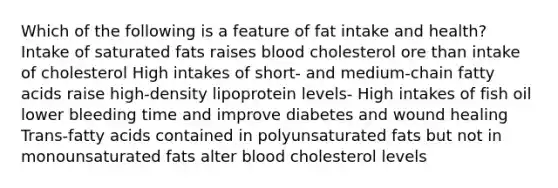 Which of the following is a feature of fat intake and health? Intake of saturated fats raises blood cholesterol ore than intake of cholesterol High intakes of short- and medium-chain fatty acids raise high-density lipoprotein levels- High intakes of fish oil lower bleeding time and improve diabetes and wound healing Trans-fatty acids contained in polyunsaturated fats but not in monounsaturated fats alter blood cholesterol levels