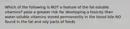 Which of the following is NOT a feature of the fat-soluble vitamins? pose a greater risk for developing a toxicity than water-soluble vitamins stored permanently in the blood bile NO found in the fat and oily parts of foods