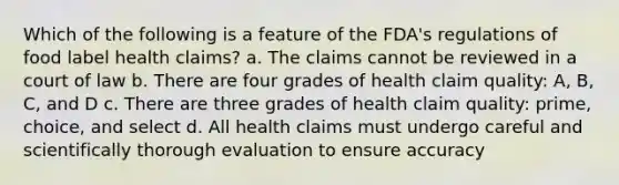 Which of the following is a feature of the FDA's regulations of food label health claims? a. The claims cannot be reviewed in a court of law b. There are four grades of health claim quality: A, B, C, and D c. There are three grades of health claim quality: prime, choice, and select d. All health claims must undergo careful and scientifically thorough evaluation to ensure accuracy