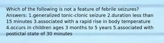 Which of the following is not a feature of febrile seizures? Answers: 1.generalized tonic-clonic seizure 2.duration less than 15 minutes 3.associated with a rapid rise in body temperature 4.occurs in children ages 3 months to 5 years 5.associated with postictal state of 30 minutes