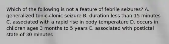 Which of the following is not a feature of febrile seizures? A. generalized tonic-clonic seizure B. duration less than 15 minutes C. associated with a rapid rise in body temperature D. occurs in children ages 3 months to 5 years E. associated with postictal state of 30 minutes