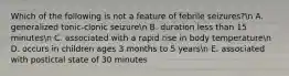 Which of the following is not a feature of febrile seizures?n A. generalized tonic-clonic seizuren B. duration less than 15 minutesn C. associated with a rapid rise in body temperaturen D. occurs in children ages 3 months to 5 yearsn E. associated with postictal state of 30 minutes