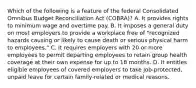 Which of the following is a feature of the federal Consolidated Omnibus Budget Reconciliation Act (COBRA)? A. It provides rights to minimum wage and overtime pay. B. It imposes a general duty on most employers to provide a workplace free of "recognized hazards causing or likely to cause death or serious physical harm to employees." C. It requires employers with 20 or more employees to permit departing employees to retain group health coverage at their own expense for up to 18 months. D. It entitles eligible employees of covered employers to take job-protected, unpaid leave for certain family-related or medical reasons.