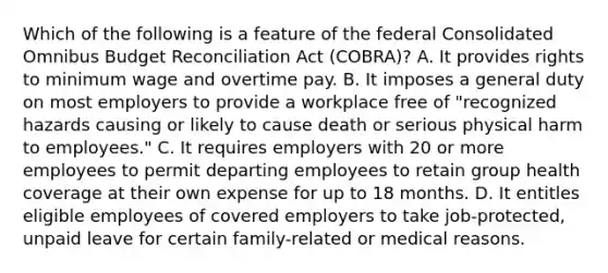 Which of the following is a feature of the federal Consolidated Omnibus Budget Reconciliation Act (COBRA)? A. It provides rights to minimum wage and overtime pay. B. It imposes a general duty on most employers to provide a workplace free of "recognized hazards causing or likely to cause death or serious physical harm to employees." C. It requires employers with 20 or more employees to permit departing employees to retain group health coverage at their own expense for up to 18 months. D. It entitles eligible employees of covered employers to take job-protected, unpaid leave for certain family-related or medical reasons.