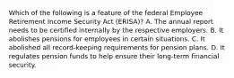 Which of the following is a feature of the federal Employee Retirement Income Security Act (ERISA)? A. The annual report needs to be certified internally by the respective employers. B. It abolishes pensions for employees in certain situations. C. It abolished all record-keeping requirements for pension plans. D. It regulates pension funds to help ensure their long-term financial security.