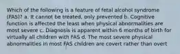 Which of the following is a feature of fetal alcohol syndrome (FAS)? a. It cannot be treated, only prevented b. Cognitive function is affected the least when physical abnormalities are most severe c. Diagnosis is apparent within 6 months of birth for virtually all children with FAS d. The most severe physical abnormalities in most FAS children are covert rather than overt