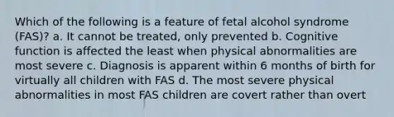 Which of the following is a feature of fetal alcohol syndrome (FAS)? a. It cannot be treated, only prevented b. Cognitive function is affected the least when physical abnormalities are most severe c. Diagnosis is apparent within 6 months of birth for virtually all children with FAS d. The most severe physical abnormalities in most FAS children are covert rather than overt