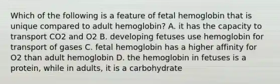 Which of the following is a feature of fetal hemoglobin that is unique compared to adult hemoglobin? A. it has the capacity to transport CO2 and O2 B. developing fetuses use hemoglobin for transport of gases C. fetal hemoglobin has a higher affinity for O2 than adult hemoglobin D. the hemoglobin in fetuses is a protein, while in adults, it is a carbohydrate