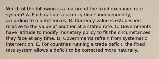 Which of the following is a feature of the fixed exchange rate​ system? A. Each​ nation's currency floats​ independently, according to market forces. B. Currency value is established relative to the value of another at a stated rate. C. Governments have latitude to modify monetary policy to fit the circumstances they face at any time. D. Governments refrain from systematic intervention. E. For countries running a trade​ deficit, the fixed rate system allows a deficit to be corrected more naturally.