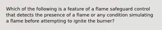 Which of the following is a feature of a flame safeguard control that detects the presence of a flame or any condition simulating a flame before attempting to ignite the burner?