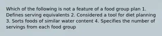 Which of the following is not a feature of a food group plan 1. Defines serving equivalents 2. Considered a tool for diet planning 3. Sorts foods of similar water content 4. Specifies the number of servings from each food group