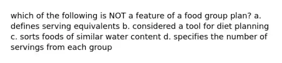 which of the following is NOT a feature of a food group plan? a. defines serving equivalents b. considered a tool for diet planning c. sorts foods of similar water content d. specifies the number of servings from each group