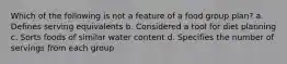 Which of the following is not a feature of a food group plan? a. Defines serving equivalents b. Considered a tool for diet planning c. Sorts foods of similar water content d. Specifies the number of servings from each group