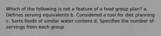 Which of the following is not a feature of a food group plan? a. Defines serving equivalents b. Considered a tool for diet planning c. Sorts foods of similar water content d. Specifies the number of servings from each group
