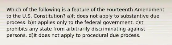 Which of the following is a feature of the Fourteenth Amendment to the U.S. Constitution? a)It does not apply to substantive due process. b)It applies only to the federal government. c)It prohibits any state from arbitrarily discriminating against persons. d)It does not apply to procedural due process.