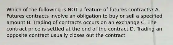 Which of the following is NOT a feature of futures contracts? A. Futures contracts involve an obligation to buy or sell a specified amount B. Trading of contracts occurs on an exchange C. The contract price is settled at the end of the contract D. Trading an opposite contract usually closes out the contract