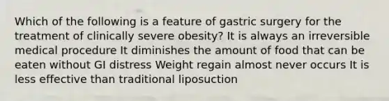 Which of the following is a feature of gastric surgery for the treatment of clinically severe obesity? It is always an irreversible medical procedure It diminishes the amount of food that can be eaten without GI distress Weight regain almost never occurs It is less effective than traditional liposuction