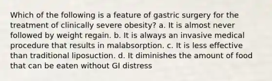 Which of the following is a feature of gastric surgery for the treatment of clinically severe obesity? a. It is almost never followed by weight regain. b. It is always an invasive medical procedure that results in malabsorption. c. It is less effective than traditional liposuction. d. It diminishes the amount of food that can be eaten without GI distress