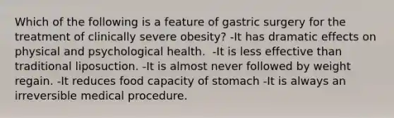 ​Which of the following is a feature of gastric surgery for the treatment of clinically severe obesity? -It has dramatic effects on physical and psychological health. ​ -It is less effective than traditional liposuction. -​It is almost never followed by weight regain. -​It reduces food capacity of stomach -​It is always an irreversible medical procedure.