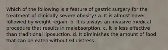 Which of the following is a feature of gastric surgery for the treatment of clinically severe obesity? a. It is almost never followed by weight regain. b. It is always an invasive medical procedure that results in malabsorption. c. It is less effective than traditional liposuction. d. It diminishes the amount of food that can be eaten without GI distress.