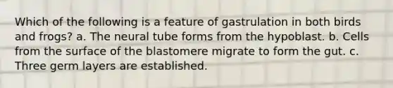 Which of the following is a feature of gastrulation in both birds and frogs? a. The neural tube forms from the hypoblast. b. Cells from the surface of the blastomere migrate to form the gut. c. Three germ layers are established.