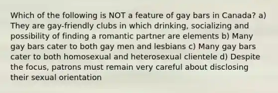 Which of the following is NOT a feature of gay bars in Canada? a) They are gay-friendly clubs in which drinking, socializing and possibility of finding a romantic partner are elements b) Many gay bars cater to both gay men and lesbians c) Many gay bars cater to both homosexual and heterosexual clientele d) Despite the focus, patrons must remain very careful about disclosing their sexual orientation