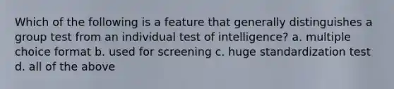 Which of the following is a feature that generally distinguishes a group test from an individual test of intelligence? a. multiple choice format b. used for screening c. huge standardization test d. all of the above