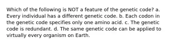 Which of the following is NOT a feature of the genetic code? a. Every individual has a different genetic code. b. Each codon in the genetic code specifies only one amino acid. c. The genetic code is redundant. d. The same genetic code can be applied to virtually every organism on Earth.