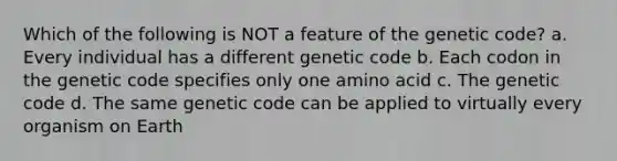 Which of the following is NOT a feature of the genetic code? a. Every individual has a different genetic code b. Each codon in the genetic code specifies only one amino acid c. The genetic code d. The same genetic code can be applied to virtually every organism on Earth