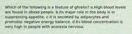 Which of the following is a feature of ghrelin? a.High blood levels are found in obese people. b.Its major role in the body is in suppressing appetite. c.It is secreted by adipocytes and promotes negative energy balance. d.Its blood concentration is very high in people with anorexia nervosa.