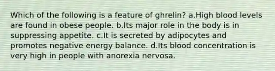 Which of the following is a feature of ghrelin? a.High blood levels are found in obese people. b.Its major role in the body is in suppressing appetite. c.It is secreted by adipocytes and promotes negative energy balance. d.Its blood concentration is very high in people with anorexia nervosa.