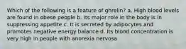 Which of the following is a feature of ghrelin? a. High blood levels are found in obese people b. Its major role in the body is in suppressing appetite c. It is secreted by adipocytes and promotes negative energy balance d. Its blood concentration is very high in people with anorexia nervosa