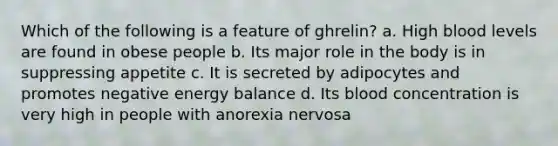 Which of the following is a feature of ghrelin? a. High blood levels are found in obese people b. Its major role in the body is in suppressing appetite c. It is secreted by adipocytes and promotes negative energy balance d. Its blood concentration is very high in people with anorexia nervosa