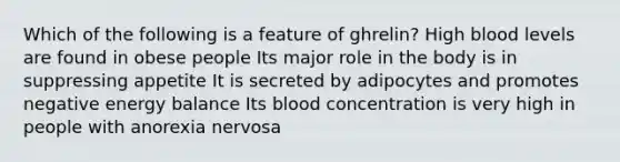 Which of the following is a feature of ghrelin? High blood levels are found in obese people Its major role in the body is in suppressing appetite It is secreted by adipocytes and promotes negative energy balance Its blood concentration is very high in people with anorexia nervosa