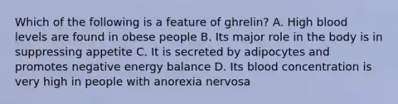 Which of the following is a feature of ghrelin? A. High blood levels are found in obese people B. Its major role in the body is in suppressing appetite C. It is secreted by adipocytes and promotes negative energy balance D. Its blood concentration is very high in people with anorexia nervosa